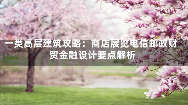 一类高层建筑攻略：商店展览电信邮政财贸金融设计要点解析