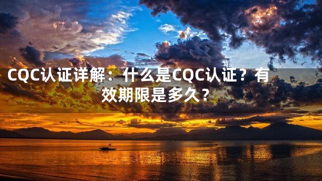 CQC认证详解：什么是CQC认证？有效期限是多久？