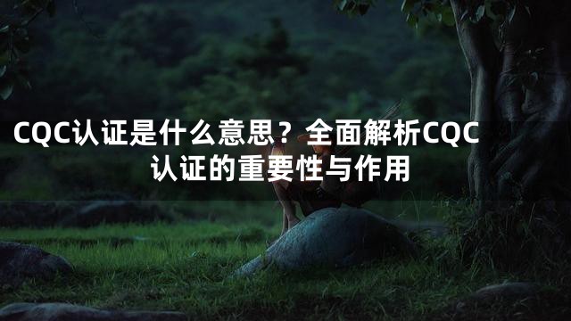 CQC认证是什么意思？全面解析CQC认证的重要性与作用