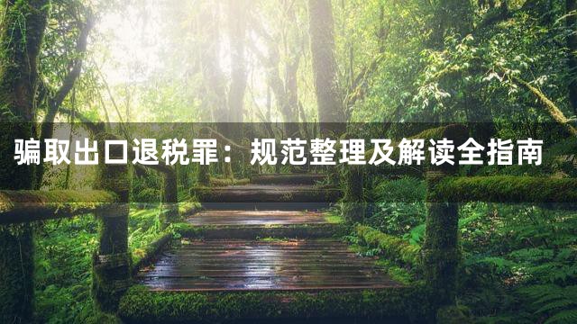 骗取出口退税罪：规范整理及解读全指南