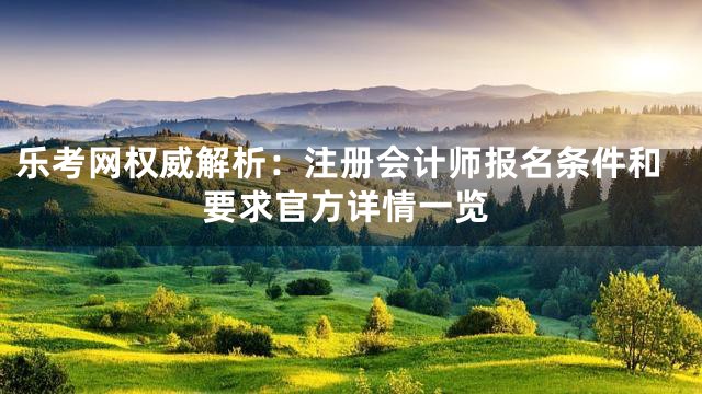 乐考网权威解析：注册会计师报名条件和要求官方详情一览