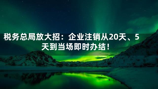 税务总局放大招：企业注销从20天、5天到当场即时办结！