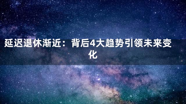 延迟退休渐近：背后4大趋势引领未来变化