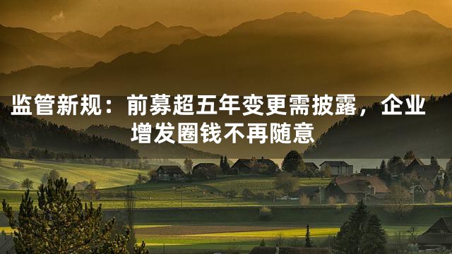 监管新规：前募超五年变更需披露，企业增发圈钱不再随意