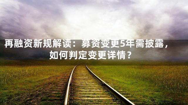再融资新规解读：募资变更5年需披露，如何判定变更详情？