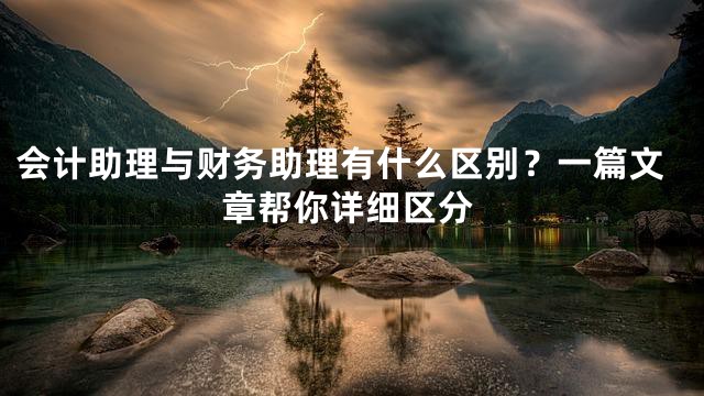 会计助理与财务助理有什么区别？一篇文章帮你详细区分