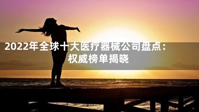 2022年全球十大医疗器械公司盘点：权威榜单揭晓
