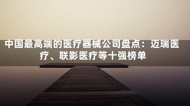中国最高端的医疗器械公司盘点：迈瑞医疗、联影医疗等十强榜单