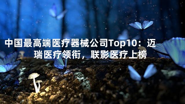 中国最高端医疗器械公司Top10：迈瑞医疗领衔，联影医疗上榜