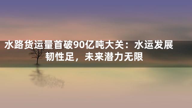 水路货运量首破90亿吨大关：水运发展韧性足，未来潜力无限