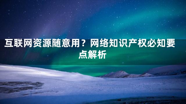 互联网资源随意用？网络知识产权必知要点解析