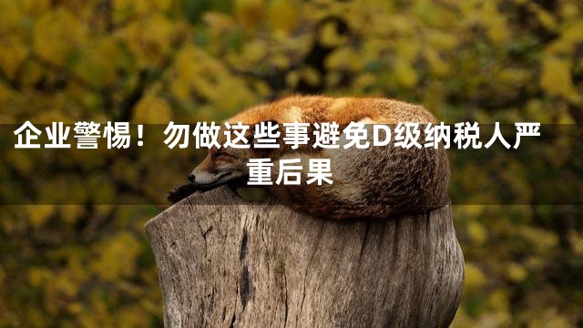企业警惕！勿做这些事避免D级纳税人严重后果