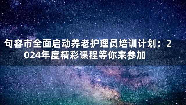 句容市全面启动养老护理员培训计划：2024年度精彩课程等你来参加