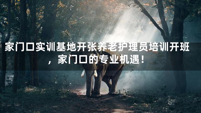 家门口实训基地开张养老护理员培训开班，家门口的专业机遇！