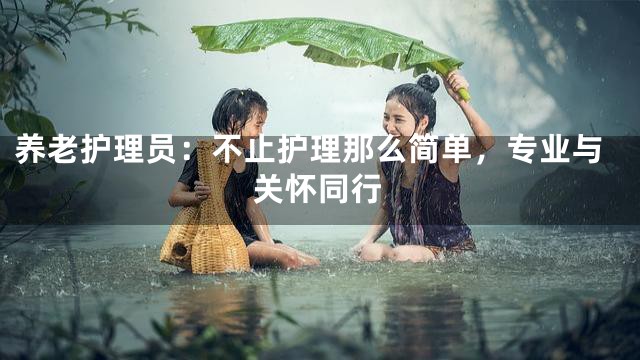 养老护理员：不止护理那么简单，专业与关怀同行
