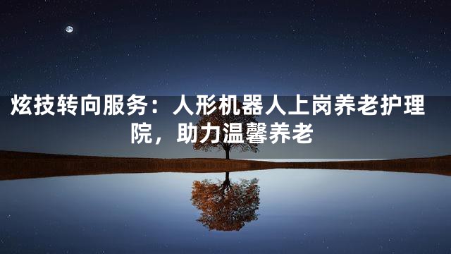 炫技转向服务：人形机器人上岗养老护理院，助力温馨养老