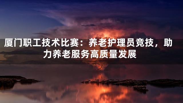 厦门职工技术比赛：养老护理员竞技，助力养老服务高质量发展