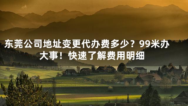 东莞公司地址变更代办费多少？99米办大事！快速了解费用明细