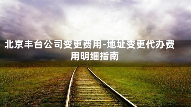 北京丰台公司变更费用-地址变更代办费用明细指南