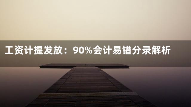 工资计提发放：90%会计易错分录解析
