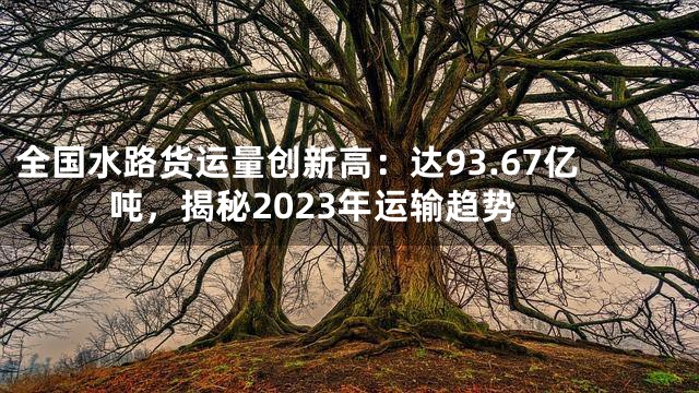全国水路货运量创新高：达93.67亿吨，揭秘2023年运输趋势