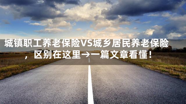 城镇职工养老保险VS城乡居民养老保险，区别在这里→一篇文章看懂！