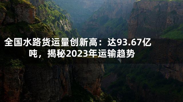 全国水路货运量创新高：达93.67亿吨，揭秘2023年运输趋势