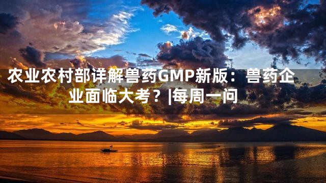 农业农村部详解兽药GMP新版：兽药企业面临大考？|每周一问