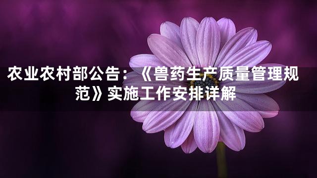 农业农村部公告：《兽药生产质量管理规范》实施工作安排详解