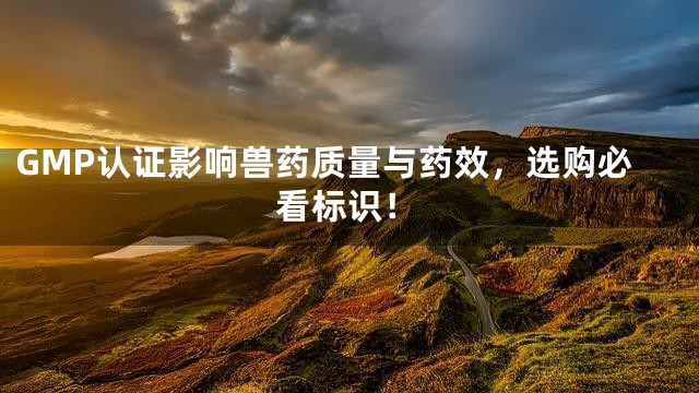 GMP认证影响兽药质量与药效，选购必看标识！