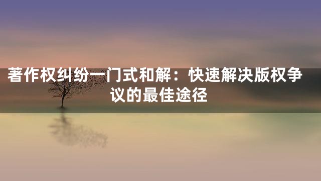 著作权纠纷一门式和解：快速解决版权争议的最佳途径