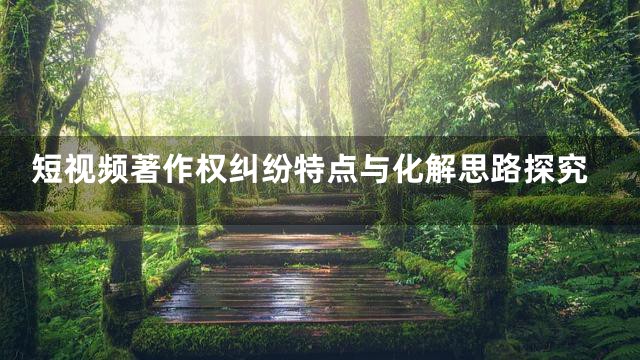 短视频著作权纠纷特点与化解思路探究
