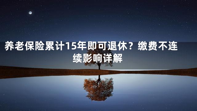 养老保险累计15年即可退休？缴费不连续影响详解