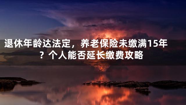 退休年龄达法定，养老保险未缴满15年？个人能否延长缴费攻略