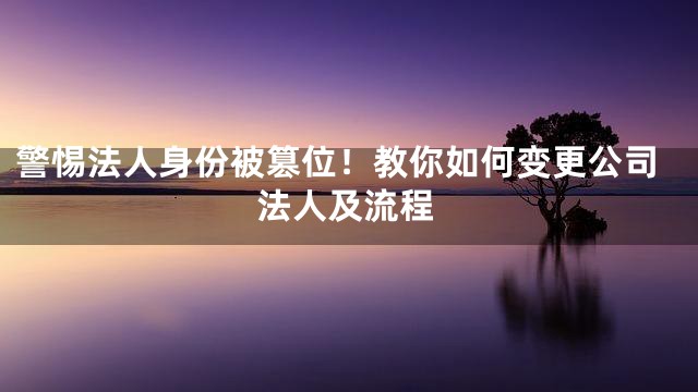 警惕法人身份被篡位！教你如何变更公司法人及流程