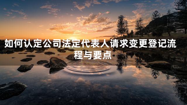如何认定公司法定代表人请求变更登记流程与要点