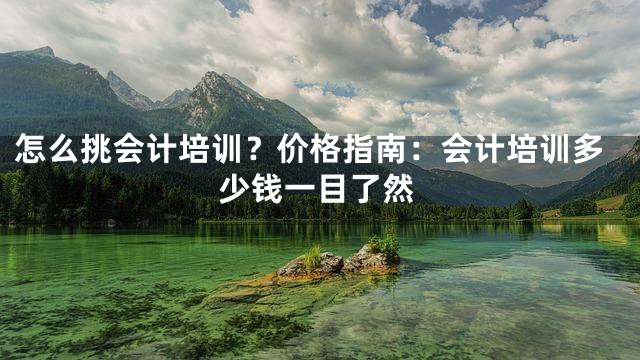 怎么挑会计培训？价格指南：会计培训多少钱一目了然