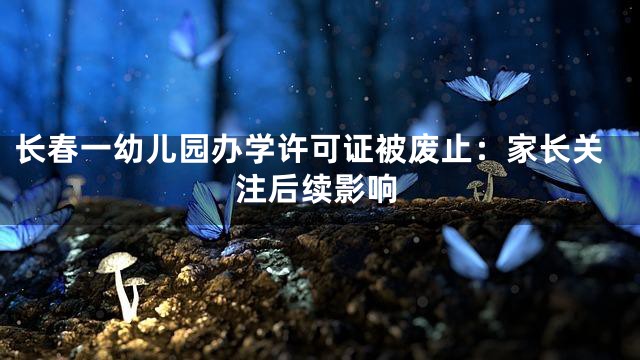 长春一幼儿园办学许可证被废止：家长关注后续影响