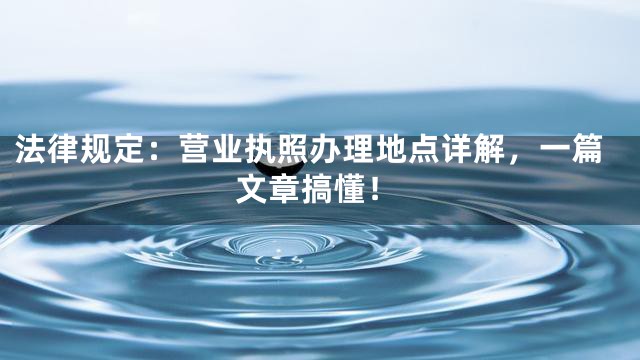 法律规定：营业执照办理地点详解，一篇文章搞懂！