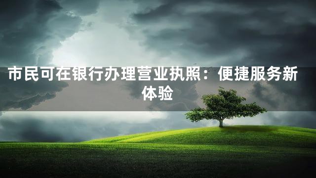 市民可在银行办理营业执照：便捷服务新体验