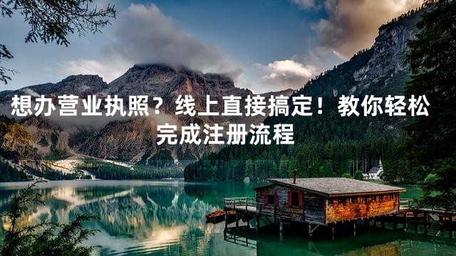 想办营业执照？线上直接搞定！教你轻松完成注册流程