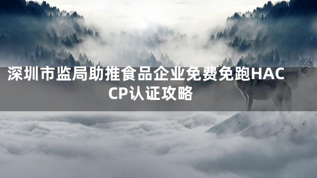 深圳市监局助推食品企业免费免跑HACCP认证攻略