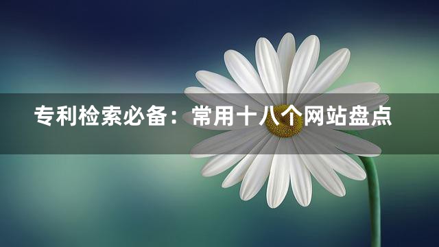 专利检索必备：常用十八个网站盘点