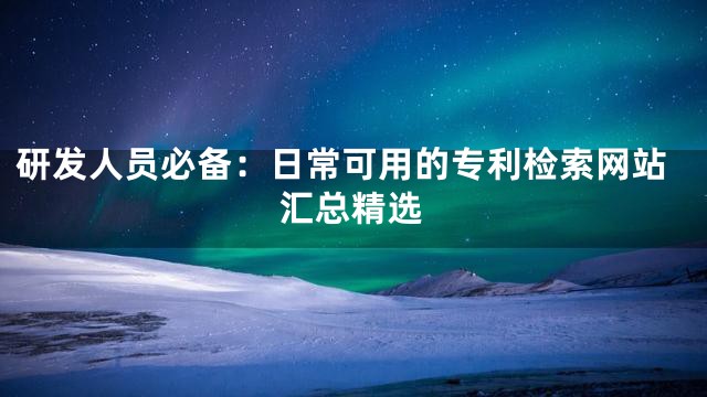 研发人员必备：日常可用的专利检索网站汇总精选