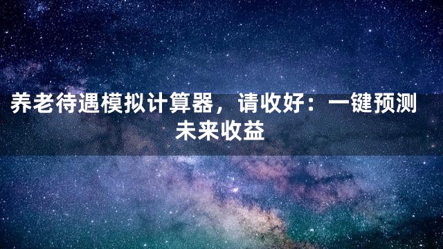 养老待遇模拟计算器，请收好：一键预测未来收益