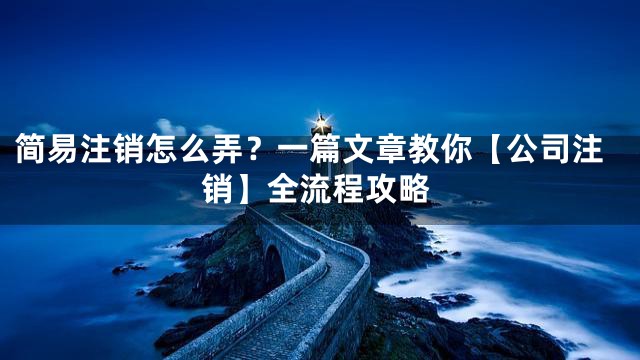 简易注销怎么弄？一篇文章教你【公司注销】全流程攻略