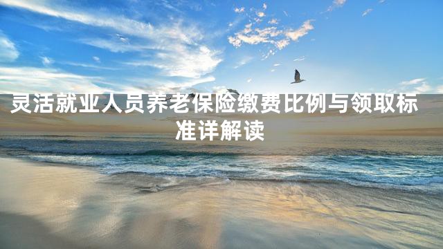 灵活就业人员养老保险缴费比例与领取标准详解读