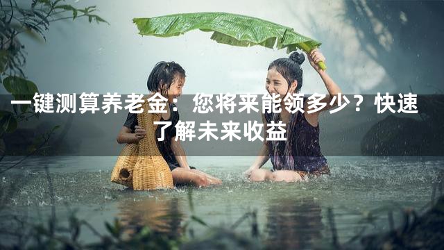 一键测算养老金：您将来能领多少？快速了解未来收益
