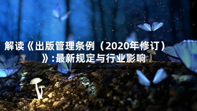 解读《出版管理条例（2020年修订）》:最新规定与行业影响