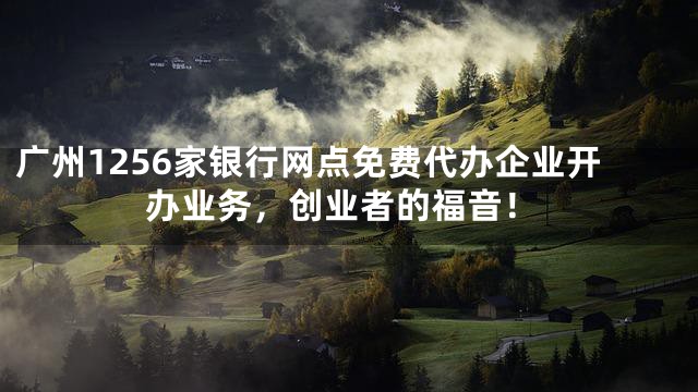 广州1256家银行网点免费代办企业开办业务，创业者的福音！